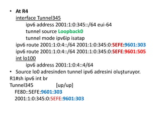 • At R4
interface Tunnel345
ipv6 address 2001:1:0:345::/64 eui-64
tunnel source Loopback0
tunnel mode ipv6ip isatap
ipv6 route 2001:1:0:4::/64 2001:1:0:345:0:5EFE:9601:303
ipv6 route 2001:1:0:4::/64 2001:1:0:345:0:5EFE:9601:505
int lo100
ipv6 address 2001:1:0:4::4/64
• Source lo0 adresinden tunnel ipv6 adresini oluşturuyor.
R1#sh ipv6 int br
Tunnel345 [up/up]
FE80::5EFE:9601:303
2001:1:0:345:0:5EFE:9601:303
 