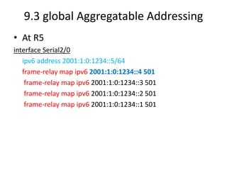 9.3 global Aggregatable Addressing
• At R5
interface Serial2/0
ipv6 address 2001:1:0:1234::5/64
frame-relay map ipv6 2001:1:0:1234::4 501
frame-relay map ipv6 2001:1:0:1234::3 501
frame-relay map ipv6 2001:1:0:1234::2 501
frame-relay map ipv6 2001:1:0:1234::1 501
 