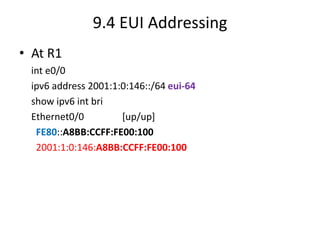 9.4 EUI Addressing
• At R1
int e0/0
ipv6 address 2001:1:0:146::/64 eui-64
show ipv6 int bri
Ethernet0/0 [up/up]
FE80::A8BB:CCFF:FE00:100
2001:1:0:146:A8BB:CCFF:FE00:100
 