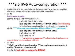 ***9.5 IPv6 Auto-coniguration ***
• Ipv4’daki DHCP nin gorevi olan IP dağıtımını IPv6’te routerlar, neighbor
discovery router advertisement paketleri ile yapabilirler.
• At R5
ipv6 unicast-routing
(config-if)#ipv6 addr fc00:1:0:58::5/64
ipv6 addr fc00:1:0:85::5/64
ipv6 nd prefix fc00:1:0:58::/64 14400 14400 no-autoconfig
// kullanılmamasını istediğimiz prefixlerde no autoconfig
girdik. ****//trouble shoot ederken dikkat edilmeli.**** gizli komut
ipv6 nd prefix fc00:1:0:85::/64 14400 14400
ipv6 nd ra-inter 40
ipv6 nd ra-life 60
*** no ipv6 nd ra suppress // defaultta boyle geliyor ama
troubleshoot ederken dikkat edilmeli.
• At SW2
• **IPv6 i switchlerde acabilmek icin //”sdm prefer dual-ipv4-and-ipv6
routing” komutu + reboot gerekli
(config-if)#ipv6 address autoconfig default
 