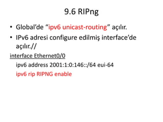 9.6 RIPng
• Global’de “ipv6 unicast-routing” açılır.
• IPv6 adresi configure edilmiş interface’de
açılır.//
interface Ethernet0/0
ipv6 address 2001:1:0:146::/64 eui-64
ipv6 rip RIPNG enable
 