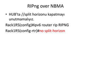 RIPng over NBMA
• HUB’ta //split horizonu kapatmayı
unutmamalıyız.
Rack1R5(config)#ipv6 router rip RIPNG
Rack1R5(config-rtr)#no split-horizon
 