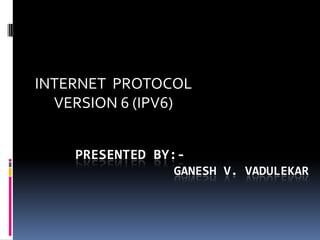 INTERNET PROTOCOL
VERSION 6 (IPV6)
PRESENTED BY:GANESH V. VADULEKAR

 