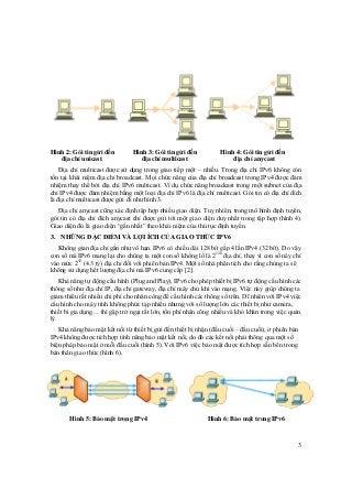 3
Hình 2: Gói tin gửi đến Hình 3: Gói tin gửi đến Hình 4: Gói tin gửi đến
địa chỉ unicast địa chỉ multicast địa chỉ anycast
Địa chỉ multicast được sử dụng trong giao tiếp một – nhiều. Trong địa chỉ IPv6 không còn
tồn tại khái niệm địa chỉ broadcast. Mọi chức năng của địa chỉ broadcast trong IPv4 được đảm
nhiệm thay thế bởi địa chỉ IPv6 multicast. Ví dụ chức năng broadcast trong một subnet của địa
chỉ IPv4 được đảm nhiệm bằng một loại địa chỉ IPv6 là địa chỉ multicast. Gói tin có địa chỉ đích
là địa chỉ multicast được gửi đi như hình 3.
Địa chỉ anycast cũng xác định tập hợp nhiều giao diện. Tuy nhiên, trong mô hình định tuyến,
gói tin có địa chỉ đích anycast chỉ được gửi tới một giao diện duy nhất trong tập hợp (hình 4).
Giao diện đó là giao diện “gần nhất” theo khái niệm của thủ tục định tuyến.
3. NHỮNG ĐẶC ĐIỂM VÀ LỢI ÍCH CỦA GIAO THỨC IPV6
Không gian địa chỉ gần như vô hạn. IPv6 có chiều dài 128 bít gấp 4 lần IPv4 (32 bít). Do vậy
con số mà IPv6 mang lại cho chúng ta một con số khổng lồ là 2128
địa chỉ, thay vì con số này chỉ
vào mức 232
(4.3 tỷ) địa chỉ đối với phiên bản IPv4. Một số nhà phân tích cho rằng chúng ta sẽ
không sử dụng hết lượng địa chỉ mà IPv6 cung cấp [2].
Khả năng tự động cấu hình (Plug and Play), IPv6 cho phép thiết bị IPv6 tự động cấu hình các
thông số như địa chỉ IP, địa chỉ gateway, địa chỉ máy chủ khi vào mạng. Việc này giúp chúng ta
giảm thiểu rất nhiều chi phí cho nhân công để cấu hình các thông số trên. Dĩ nhiên với IPv4 việc
cấu hình cho máy tính không phức tạp nhiều nhưng với số lượng lớn các thiết bị như camera,
thiết bi gia dụng… thì gặp trở ngại rất lớn, tốn phí nhân công nhiều và khó khăn trong việc quản
lý.
Khả năng bảo mật kết nối từ thiết bị gửi đến thiết bị nhận (đầu cuối – đầu cuối), ở phiên bản
IPv4 không được tích hợp tính năng bảo mật kết nối, do đó các kết nối phải thông qua một số
biện pháp bảo mật ở mỗi đầu cuối (hình 5). Với IPv6 việc bảo mật được tích hợp sẵn bên trong
bản thân giao thức (hình 6).
Hình 5: Bảo mật trong IPv4 Hình 6: Bảo mật trong IPv6
 