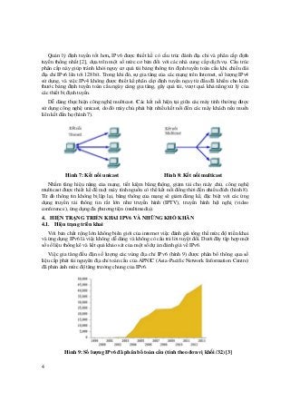 4
Quản lý định tuyến tốt hơn, IPv6 được thiết kế có cấu trúc đánh địa chỉ và phân cấp định
tuyến thống nhất [2], dựa trên một số mức cơ bản đối với các nhà cung cấp dịch vụ. Cấu trúc
phân cấp này giúp tránh khỏi nguy cơ quá tải bảng thông tin định tuyến toàn cầu khi chiều dài
địa chỉ IPv6 lên tới 128 bít. Trong khi đó, sự gia tăng của các mạng trên Internet, số lượng IPv4
sử dụng, và việc IPv4 không được thiết kế phân cấp định tuyến ngay từ đầu đã khiến cho kích
thước bảng định tuyến toàn cầu ngày càng gia tăng, gây quá tải, vượt quá khả năng xử lý của
các thiết bị định tuyến.
Dễ dàng thực hiện công nghệ multicast. Các kết nối hiện tại giữa các máy tính thường được
sử dụng công nghệ unicast, do đó máy chủ phải bật nhiều kết nối đến các máy khách nếu muốn
liên kết đến họ (hình 7).
Hình 7: Kết nối unicast Hình 8: Kết nối multicast
Nhằm tăng hiệu năng của mạng, tiết kiệm băng thông, giảm tải cho máy chủ, công nghệ
multicast được thiết kế để một máy tính nguồn có thể kết nối đồng thời đến nhiều đích (hình 8).
Từ đó thông tin không bị lặp lại, băng thông của mạng sẽ giảm đáng kể, đặc biệt với các ứng
dụng truyền tải thông tin rất lớn như truyền hình (IPTV), truyền hình hội nghị (video
conference), ứng dụng đa phương tiện (multimedia).
4. HIỆN TRẠNG TRIỂN KHAI IPV6 VÀ NHỮNG KHÓ KHĂN
4.1. Hiện trạng triển khai
Với bản chất rộng lớn không biên giới của internet việc đánh giá tổng thể mức độ triển khai
và ứng dụng IPv6 là việc không dễ dàng và không có câu trả lời tuyệt đối. Dưới đây tập hợp một
số số liệu thống kê và kết quả khảo sát của một số dự án đánh giá về IPv6.
Việc gia tăng đều đặn số lượng các vùng địa chỉ IPv6 (hình 9) được phân bổ thông qua số
liệu cấp phát tài nguyên địa chỉ toàn cầu của APNIC (Asia-Pacific Network Information Centre)
đã phản ánh mức độ tăng trưởng chung của IPv6.
Hình 9: Số lượng IPv6 đã phân bổ toàn cầu (tính theo đơn vị khối /32) [3]
 
