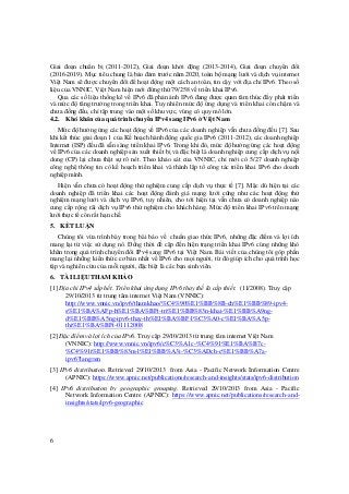 6
Giai đoạn chuẩn bị (2011-2012), Giai đoạn khởi động (2013-2014), Giai đoạn chuyển đổi
(2016-2019). Mục tiêu chung là bảo đảm trước năm 2020, toàn bộ mạng lưới và dịch vụ internet
Việt Nam sẽ được chuyển đổi để hoạt động một cách an toàn, tin cậy với địa chỉ IPv6. Theo số
liệu của VNNIC, Việt Nam hiện mới đứng thứ 79/258 về triển khai IPv6.
Qua các số liệu thống kê về IPv6 đã phản ánh IPv6 đang được quan tâm thúc đẩy phát triển
và mức độ tăng trưởng trong triển khai. Tuy nhiên mức độ ứng dụng và triển khai còn chậm và
chưa đồng đều, chỉ tập trung vào một số khu vực, vùng có quy mô lớn.
4.2. Khó khăn của quá trình chuyển IPv4 sang IPv6 ở Việt Nam
Mức độ hưởng ứng các hoạt động về IPv6 của các doanh nghiệp vẫn chưa đồng đều [7]. Sau
khi kết thúc giai đoạn 1 của Kế hoạch hành động quốc gia IPv6 (2011-2012), các doanh nghiệp
Internet (ISP) đều đã sẵn sàng triển khai IPv6. Trong khi đó, mức độ hưởng ứng các hoạt động
về IPv6 của các doanh nghiệp sản xuất thiết bị và đặc biệt là doanh nghiệp cung cấp dịch vụ nội
dung (CP) lại chưa thật sự rõ nét. Theo khảo sát của VNNIC, chỉ mới có 5/27 doanh nghiệp
công nghệ thông tin có kế hoạch triển khai và thành lập tổ công tác triển khai IPv6 cho doanh
nghiệp mình.
Hiện vẫn chưa có hoạt động thử nghiệm cung cấp dịch vụ thực tế [7]. Mặc dù hiện tại các
doanh nghiệp đã triển khai các hoạt động đánh giá mạng lưới cũng như các hoạt động thử
nghiệm mạng lưới và dịch vụ IPv6, tuy nhiên, cho tới hiện tại vẫn chưa có doanh nghiệp nào
cung cấp rộng rãi dịch vụ IPv6 thử nghiệm cho khách hàng. Mức độ triển khai IPv6 trên mạng
lưới thực tế còn rất hạn chế.
5. KẾT LUẬN
Chúng tôi vừa trình bày trong bài báo về chuẩn giao thức IPv6, những đặc điểm và lợi ích
mang lại từ việc sử dụng nó. Đồng thời đề cập đến hiện trạng triển khai IPv6 cùng những khó
khăn trong quá trình chuyển đổi IPv4 sang IPv6 tại Việt Nam. Bài viết của chúng tôi góp phần
mang lại những kiến thức cơ bản nhất về IPv6 cho mọi người, từ đó giúp ích cho quá trình học
tập và nghiên cứu của mỗi người, đặc biệt là các bạn sinh viên.
6. TÀI LIỆU THAM KHẢO
[1] Địa chỉ IPv4 sắp hết. Triển khai ứng dụng IPv6 thay thế là cấp thiết. (11/2008). Truy cập
29/10/2013 từ trung tâm internet Việt Nam (VNNIC):
http://www.vnnic.vn/ipv6/thamkhao/%C4%90%E1%BB%8B-ch%E1%BB%89-ipv4-
s%E1%BA%AFp-h%E1%BA%BFt-tri%E1%BB%83n-khai-%E1%BB%A9ng-
d%E1%BB%A5ng-ipv6-thay-th%E1%BA%BF-l%C3%A0-c%E1%BA%A5p-
thi%E1%BA%BFt-01112008
[2] Đặc điểm và lợi ích của IPv6. Truy cập 29/10/2013 từ trung tâm internet Việt Nam
(VNNIC): http://www.vnnic.vn/ipv6/c%C3%A1c-%C4%91%E1%BA%B7c-
%C4%91i%E1%BB%83m-l%E1%BB%A3i-%C3%ADch-c%E1%BB%A7a-
ipv6?lang=en
[3] IPv6 distribution. Retrieved 29/10/2013 from Asia - Pacific Network Information Centre
(APNIC): https://www.apnic.net/publications/research-and-insights/stats/ipv6-distribution
[4] IPv6 distribution by geographic grouping. Retrieved 29/10/2013 from Asia - Pacific
Network Information Centre (APNIC): https://www.apnic.net/publications/research-and-
insights/stats/ipv6-geographic
 