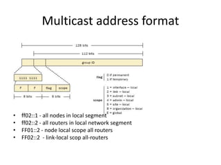 Multicast address format 
• ff02::1 - all nodes in local segment 
• ff02::2 - all routers in local network segment 
• FF01...