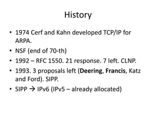History 
• 1974 Cerf and Kahn developed TCP/IP for 
ARPA. 
• NSF (end of 70-th) 
• 1992 – RFC 1550. 21 response. 7 left. C...