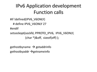 IPv6 Application development 
Function calls 
#if !defined(IPV6_V6ONLY) 
# define IPV6_V6ONLY 27 
#endif 
setsockopt(sockfd, PPROTO_IPV6, IPV6_V6ONLY, 
(char *)&off, sizeof(off) ); 
gethostbyname  getaddrinfo 
gethostbyaddr getnameinfo 
 
