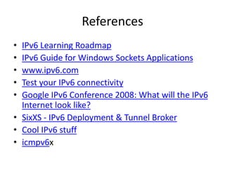References 
• IPv6 Learning Roadmap 
• IPv6 Guide for Windows Sockets Applications 
• www.ipv6.com 
• Test your IPv6 connectivity 
• Google IPv6 Conference 2008: What will the IPv6 
Internet look like? 
• SixXS - IPv6 Deployment & Tunnel Broker 
• Cool IPv6 stuff 
• icmpv6x 
 