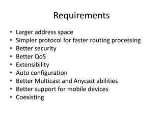 Requirements 
• Larger address space 
• Simpler protocol for faster routing processing 
• Better security 
• Better QoS 
• Extensibility 
• Auto configuration 
• Better Multicast and Anycast abilities 
• Better support for mobile devices 
• Coexisting 
 