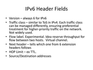 IPv6 Header Fields 
• Version – always 6 for IPv6 
• Traffic class – similar to ToS in IPv4. Each traffic class 
can be managed differently, ensuring preferential 
treatment for higher-priority traffic on the network. 
Not widely used. 
• Flow label. Experimental. Idea reserve throughput for 
flow between two hosts. Virtual channel. 
• Next header – tells which one from 6 extension 
headers follows 
• HOP Limit – ex TTL. 
• Source/Destination addresses 
 