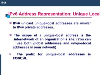 IPv6 Address Representation: Unique Local
IPv6
IPv6 unicast unique-local addresses are similar
to IPv4 private addresses.
The scope of a unique-local address is the
internetwork of an organization’s site. (You can
use both global addresses and unique-local
addresses in your network)
The prefix for unique-local addresses is
FC00::/8.
 