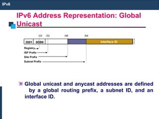 IPv6 Address Representation: Global
Unicast
IPv6
Global unicast and anycast addresses are defined
by a global routing prefix, a subnet ID, and an
interface ID.
 