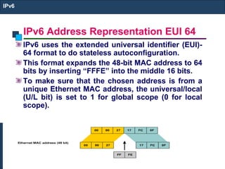 IPv6 Address Representation EUI 64
IPv6
IPv6 uses the extended universal identifier (EUI)-
64 format to do stateless autoconfiguration.
This format expands the 48-bit MAC address to 64
bits by inserting “FFFE” into the middle 16 bits.
To make sure that the chosen address is from a
unique Ethernet MAC address, the universal/local
(U/L bit) is set to 1 for global scope (0 for local
scope).
 