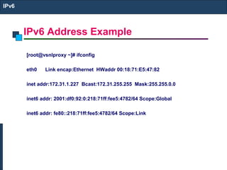 IPv6 Address Example
IPv6
[root@vsnlproxy ~]# ifconfig
eth0 Link encap:Ethernet HWaddr 00:18:71:E5:47:82
inet addr:172.31.1.227 Bcast:172.31.255.255 Mask:255.255.0.0
inet6 addr: 2001:df0:92:0:218:71ff:fee5:4782/64 Scope:Global
inet6 addr: fe80::218:71ff:fee5:4782/64 Scope:Link
 