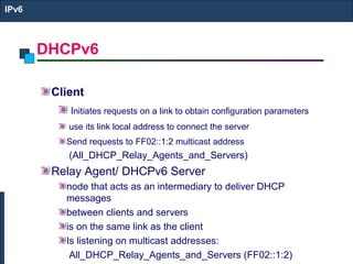 DHCPv6
IPv6
Client
Initiates requests on a link to obtain configuration parameters
use its link local address to connect the server
Send requests to FF02::1:2 multicast address
(All_DHCP_Relay_Agents_and_Servers)
Relay Agent/ DHCPv6 Server
node that acts as an intermediary to deliver DHCP
messages
between clients and servers
is on the same link as the client
Is listening on multicast addresses:
All_DHCP_Relay_Agents_and_Servers (FF02::1:2)
 