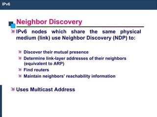 Neighbor Discovery
IPv6
IPv6 nodes which share the same physical
medium (link) use Neighbor Discovery (NDP) to:
Discover their mutual presence
Determine link-layer addresses of their neighbors
(equivalent to ARP)
Find routers
Maintain neighbors’ reachability information
Uses Multicast Address
 