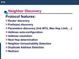 Neighbor Discovery
IPv6
Protocol features:
Router discovery
Prefix(es) discovery
Parameters discovery (link MTU, Max Hop Limit, ...)
Address auto-configuration
Address resolution
Next Hop determination
Neighbor Unreachability Detection
Duplicate Address Detection
Redirect
 