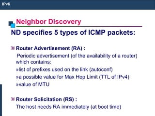Neighbor Discovery
IPv6
ND specifies 5 types of ICMP packets:
Router Advertisement (RA) :
Periodic advertisement (of the availability of a router)
which contains:
»list of prefixes used on the link (autoconf)
»a possible value for Max Hop Limit (TTL of IPv4)
»value of MTU
Router Solicitation (RS) :
The host needs RA immediately (at boot time)
 