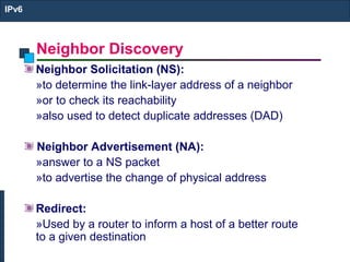 Neighbor Discovery
IPv6
Neighbor Solicitation (NS):
»to determine the link-layer address of a neighbor
»or to check its reachability
»also used to detect duplicate addresses (DAD)
Neighbor Advertisement (NA):
»answer to a NS packet
»to advertise the change of physical address
Redirect:
»Used by a router to inform a host of a better route
to a given destination
 