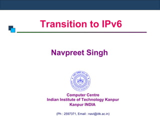Transition to IPv6
Navpreet Singh
Computer Centre
Indian Institute of Technology Kanpur
Kanpur INDIA
(Ph : 2597371, Email : navi@iitk.ac.in)
 