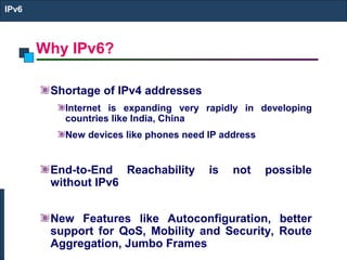 Why IPv6?
IPv6
Shortage of IPv4 addresses
Internet is expanding very rapidly in developing
countries like India, China
New devices like phones need IP address
End-to-End Reachability is not possible
without IPv6
New Features like Autoconfiguration, better
support for QoS, Mobility and Security, Route
Aggregation, Jumbo Frames
 