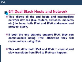 6/4 Dual Stack Hosts and Network
IPv6
This allows all the end hosts and intermediate
network devices (like routers, switches, modems
etc.) to have both IPv4 and IPv6 addresses and
protocol stack.
If both the end stations support IPv6, they can
communicate using IPv6; otherwise they will
communicate using IPv4.
This will allow both IPv4 and IPv6 to coexist and
slow transition from IPv4 to IPv6 can happen.
 