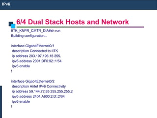 6/4 Dual Stack Hosts and Network
IPv6
IITK_KNPR_CMTR_DIA#sh run
Building configuration...
interface GigabitEthernet0/1
description Connected to IITK
ip address 203.197.196.18 255.
ipv6 address 2001:DF0:92::1/64
ipv6 enable
!
interface GigabitEthernet0/2
description Airtel IPv6 Connectivity
ip address 59.144.72.85 255.255.255.2
ipv6 address 2404:A800:2:D::2/64
ipv6 enable
!
 