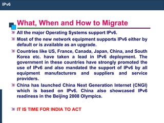What, When and How to Migrate
IPv6
All the major Operating Systems support IPv6.
Most of the new network equipment supports IPv6 either by
default or is available as an upgrade.
Countries like US, France, Canada, Japan, China, and South
Korea etc. have taken a lead in IPv6 deployment. The
government in these countries have strongly promoted the
use of IPv6 and also mandated the support of IPv6 by all
equipment manufacturers and suppliers and service
providers.
China has launched China Next Generation Internet (CNGI)
which is based on IPv6. China also showcased IPv6
readiness in the Beijing 2008 Olympics.
IT IS TIME FOR INDIA TO ACT
 