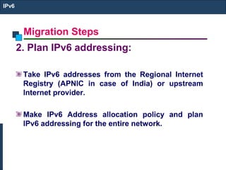 Migration Steps
IPv6
2. Plan IPv6 addressing:
Take IPv6 addresses from the Regional Internet
Registry (APNIC in case of India) or upstream
Internet provider.
Make IPv6 Address allocation policy and plan
IPv6 addressing for the entire network.
 