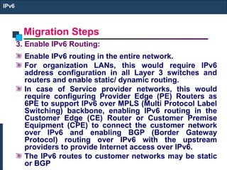 Migration Steps
IPv6
3. Enable IPv6 Routing:
Enable IPv6 routing in the entire network.
For organization LANs, this would require IPv6
address configuration in all Layer 3 switches and
routers and enable static/ dynamic routing.
In case of Service provider networks, this would
require configuring Provider Edge (PE) Routers as
6PE to support IPv6 over MPLS (Multi Protocol Label
Switching) backbone, enabling IPv6 routing in the
Customer Edge (CE) Router or Customer Premise
Equipment (CPE) to connect the customer network
over IPv6 and enabling BGP (Border Gateway
Protocol) routing over IPv6 with the upstream
providers to provide Internet access over IPv6.
The IPv6 routes to customer networks may be static
or BGP
 