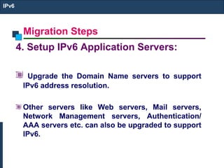Migration Steps
IPv6
4. Setup IPv6 Application Servers:
Upgrade the Domain Name servers to support
IPv6 address resolution.
Other servers like Web servers, Mail servers,
Network Management servers, Authentication/
AAA servers etc. can also be upgraded to support
IPv6.
 