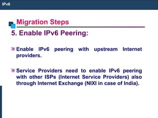 Migration Steps
IPv6
5. Enable IPv6 Peering:
Enable IPv6 peering with upstream Internet
providers.
Service Providers need to enable IPv6 peering
with other ISPs (Internet Service Providers) also
through Internet Exchange (NIXI in case of India).
 