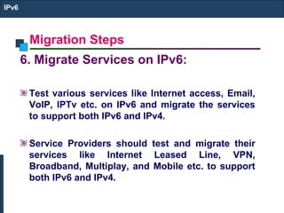 Migration Steps
IPv6
6. Migrate Services on IPv6:
Test various services like Internet access, Email,
VoIP, IPTv etc. on IPv6 and migrate the services
to support both IPv6 and IPv4.
Service Providers should test and migrate their
services like Internet Leased Line, VPN,
Broadband, Multiplay, and Mobile etc. to support
both IPv6 and IPv4.
 