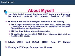 About Myself
About Myself
I am Principal Computer Engineer at IIT Kanpur and I manage
the Campus Network and Internet Services of IITK.
IIT Kanpur has one of the largest networks in the country.
IITK Campus Network now has more than 15000 nodes providing
connectivity to more than 8000 users in Academic Departments,
Student Hostels and Residences.
IITK has three 1 Gbps Internet Connectivity.
All application servers (Mail, DNS, Proxy Caching, Web etc.) are
maintained in-house.
B.Tech (1990) and M.Tech (1996) from IIT Kanpur
Working in IIT Kanpur for more than 17 years
 