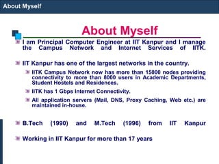 About Myself
About Myself
I am Principal Computer Engineer at IIT Kanpur and I manage
the Campus Network and Internet Services of IITK.
IIT Kanpur has one of the largest networks in the country.
IITK Campus Network now has more than 15000 nodes providing
connectivity to more than 8000 users in Academic Departments,
Student Hostels and Residences.
IITK has 1 Gbps Internet Connectivity.
All application servers (Mail, DNS, Proxy Caching, Web etc.) are
maintained in-house.
B.Tech (1990) and M.Tech (1996) from IIT Kanpur
Working in IIT Kanpur for more than 17 years
 