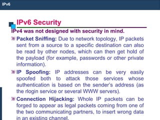IPv6 Security
IPv6
IPv4 was not designed with security in mind.
Packet Sniffing: Due to network topology, IP packets
sent from a source to a specific destination can also
be read by other nodes, which can then get hold of
the payload (for example, passwords or other private
information).
IP Spoofing: IP addresses can be very easily
spoofed both to attack those services whose
authentication is based on the sender’s address (as
the rlogin service or several WWW servers).
Connection Hijacking: Whole IP packets can be
forged to appear as legal packets coming from one of
the two communicating partners, to insert wrong data
in an existing channel.
 
