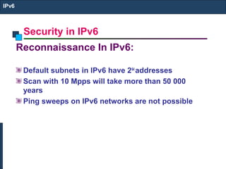 Security in IPv6
IPv6
Reconnaissance In IPv6:
Default subnets in IPv6 have 264
addresses
Scan with 10 Mpps will take more than 50 000
years
Ping sweeps on IPv6 networks are not possible
 