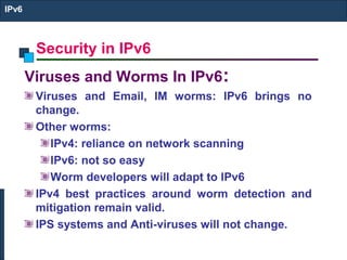 Security in IPv6
IPv6
Viruses and Worms In IPv6:
Viruses and Email, IM worms: IPv6 brings no
change.
Other worms:
IPv4: reliance on network scanning
IPv6: not so easy
Worm developers will adapt to IPv6
IPv4 best practices around worm detection and
mitigation remain valid.
IPS systems and Anti-viruses will not change.
 