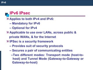IPv6 IPsec
IPv6
Applies to both IPv4 and IPv6:
– Mandatory for IPv6
– Optional for IPv4
Applicable to use over LANs, across public &
private WANs, & for the Internet
IPSec is a security framework
– Provides suit of security protocols
– Secures a pair of communicating entities
–Two different modes: Transport mode (host-to-
host) and Tunnel Mode (Gateway-to-Gateway or
Gateway-to-host)
 