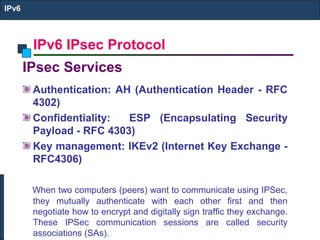 IPv6 IPsec Protocol
IPv6
IPsec Services
Authentication: AH (Authentication Header - RFC
4302)
Confidentiality: ESP (Encapsulating Security
Payload - RFC 4303)
Key management: IKEv2 (Internet Key Exchange -
RFC4306)
When two computers (peers) want to communicate using IPSec,
they mutually authenticate with each other first and then
negotiate how to encrypt and digitally sign traffic they exchange.
These IPSec communication sessions are called security
associations (SAs).
 