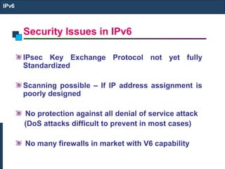Security Issues in IPv6
IPv6
IPsec Key Exchange Protocol not yet fully
Standardized
Scanning possible – If IP address assignment is
poorly designed
No protection against all denial of service attack
(DoS attacks difficult to prevent in most cases)
No many firewalls in market with V6 capability
 