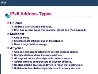 IPv6 Address Types
IPv6
Unicast
Address is for a single interface.
IPv6 has several types (for example, global and IPv4 mapped).
Multicast
One-to-many
Enables more efficient use of the network
Uses a larger address range
Anycast
One-to-nearest (allocated from unicast address space).
Multiple devices share the same address.
All anycast nodes should provide uniform service.
Source devices send packets to anycast address.
Routers decide on closest device to reach that destination.
Suitable for load balancing and content delivery services.
 