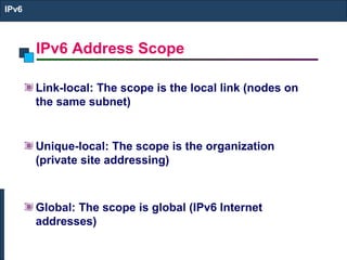 IPv6 Address Scope
IPv6
Link-local: The scope is the local link (nodes on
the same subnet)
Unique-local: The scope is the organization
(private site addressing)
Global: The scope is global (IPv6 Internet
addresses)
 