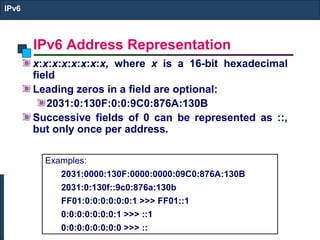 IPv6 Address Representation
IPv6
x:x:x:x:x:x:x:x, where x is a 16-bit hexadecimal
field
Leading zeros in a field are optional:
2031:0:130F:0:0:9C0:876A:130B
Successive fields of 0 can be represented as ::,
but only once per address.
Examples:
2031:0000:130F:0000:0000:09C0:876A:130B
2031:0:130f::9c0:876a:130b
FF01:0:0:0:0:0:0:1 >>> FF01::1
0:0:0:0:0:0:0:1 >>> ::1
0:0:0:0:0:0:0:0 >>> ::
 