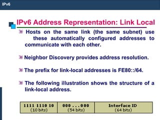 IPv6 Address Representation: Link Local
IPv6
Hosts on the same link (the same subnet) use
these automatically configured addresses to
communicate with each other.
Neighbor Discovery provides address resolution.
The prefix for link-local addresses is FE80::/64.
The following illustration shows the structure of a
link-local address.
 