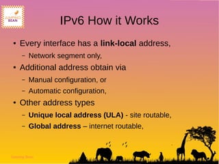 Jumping Bean
IPv6 How it Works
● Every interface has a link-local address,
– Network segment only,
● Additional address obtain via
– Manual configuration, or
– Automatic configuration,
● Other address types
– Unique local address (ULA) - site routable,
– Global address – internet routable,
 
