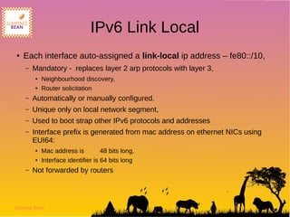Jumping Bean
IPv6 Link Local
● Each interface auto-assigned a link-local ip address – fe80::/10,
– Mandatory - replaces layer 2 arp protocols with layer 3,
● Neighbourhood discovery,
● Router solicitation
– Automatically or manually configured.
– Unique only on local network segment,
– Used to boot strap other IPv6 protocols and addresses
– Interface prefix is generated from mac address on ethernet NICs using
EUI64:
● Mac address is 48 bits long,
● Interface identifier is 64 bits long
– Not forwarded by routers
 