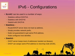 Jumping Bean
IPv6 - Configurations
● SLAAC can be used in a number of ways:
– Stateless without DHCPv6,
– Stateless with DHCPv6
– Stateful with DHCPv6
● Stateless -
– Router/DHCP server does not track ip address,
– Simply provides network prefix,
– Node not guaranteed to get same IPv6 address,
– Node configures host identifier,
● Stateful -
– DHCP server keeps track of addresses handed out (leases),
– DHCP can assign same IPv6 address to returning node (DUID),
 